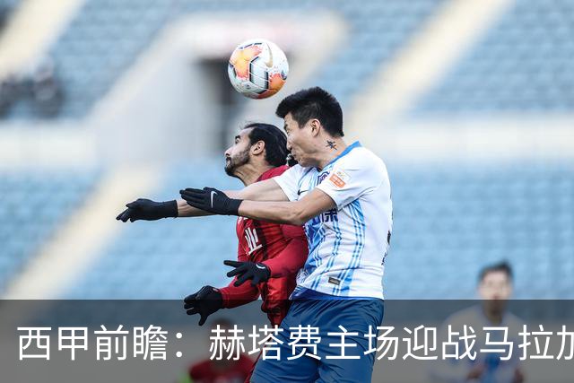 西甲前瞻：赫塔费主场迎战马拉加 保级关键战谁能打破僵局